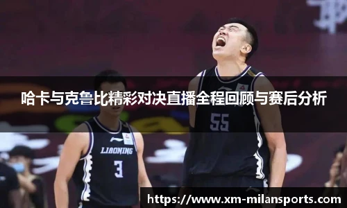哈卡与克鲁比精彩对决直播全程回顾与赛后分析