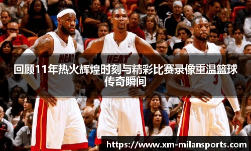 回顾11年热火辉煌时刻与精彩比赛录像重温篮球传奇瞬间