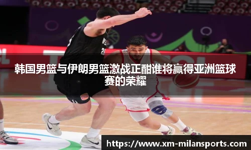 韩国男篮与伊朗男篮激战正酣谁将赢得亚洲篮球赛的荣耀