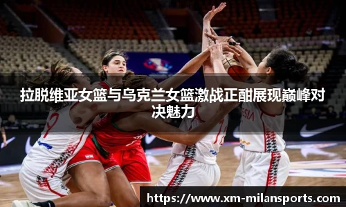 拉脱维亚女篮与乌克兰女篮激战正酣展现巅峰对决魅力